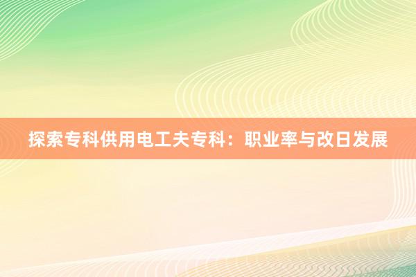 探索专科供用电工夫专科：职业率与改日发展