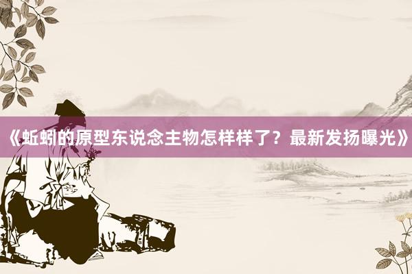 《蚯蚓的原型东说念主物怎样样了？最新发扬曝光》