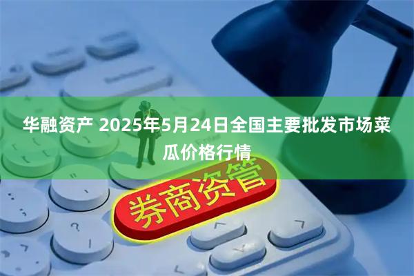 华融资产 2025年5月24日全国主要批发市场菜瓜价格行情