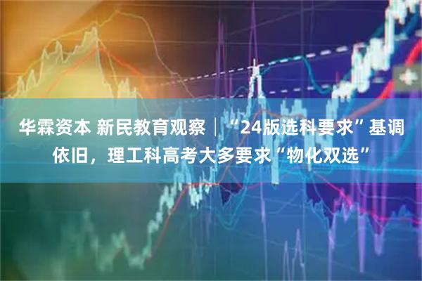 华霖资本 新民教育观察│“24版选科要求”基调依旧，理工科高考大多要求“物化双选”