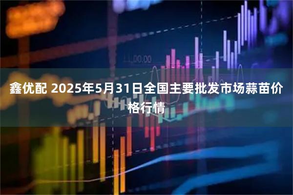 鑫优配 2025年5月31日全国主要批发市场蒜苗价格行情