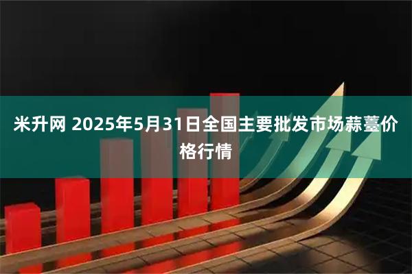 米升网 2025年5月31日全国主要批发市场蒜薹价格行情