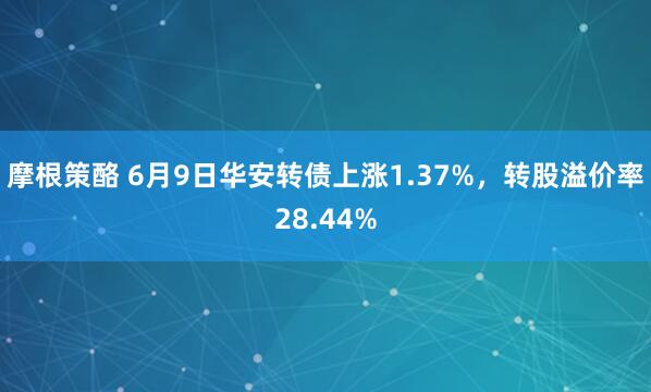 摩根策酪 6月9日华安转债上涨1.37%，转股溢价率28.44%
