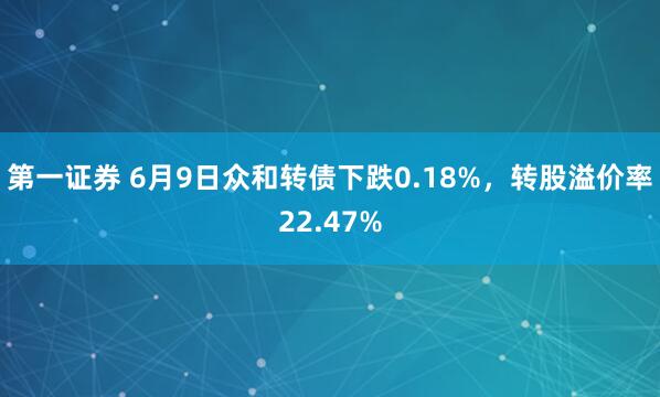 第一证券 6月9日众和转债下跌0.18%，转股溢价率22.47%