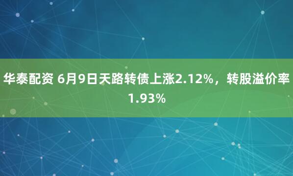 华泰配资 6月9日天路转债上涨2.12%，转股溢价率1.93%