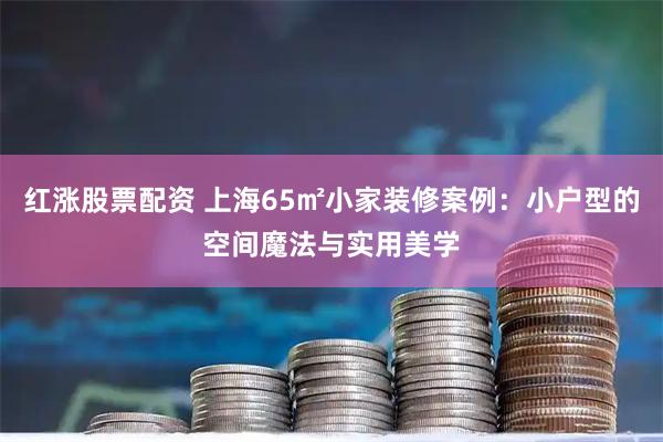 红涨股票配资 上海65㎡小家装修案例：小户型的空间魔法与实用美学