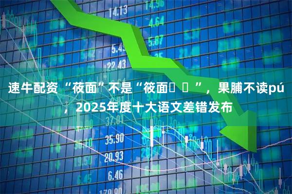 速牛配资 “莜面”不是“筱面‌‌”，果脯不读pú ，2025年度十大语文差错发布