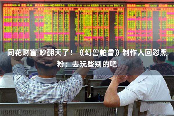 同花财富 吵翻天了！《幻兽帕鲁》制作人回怼黑粉：去玩些别的吧