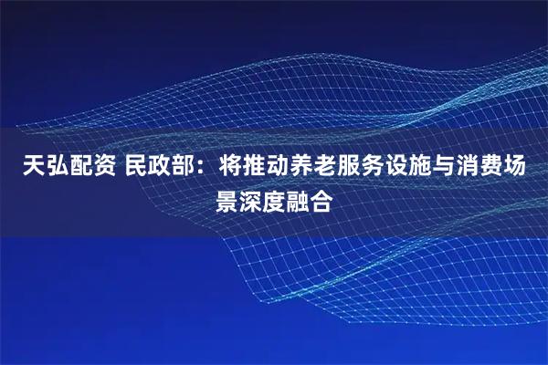 天弘配资 民政部：将推动养老服务设施与消费场景深度融合