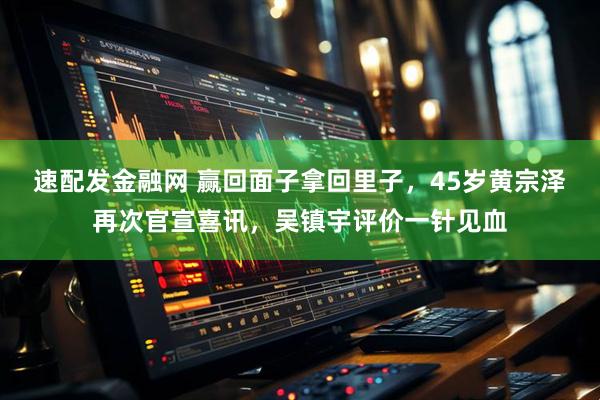 速配发金融网 赢回面子拿回里子，45岁黄宗泽再次官宣喜讯，吴镇宇评价一针见血