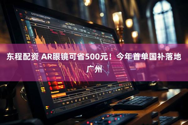 东程配资 AR眼镜可省500元！今年首单国补落地广州