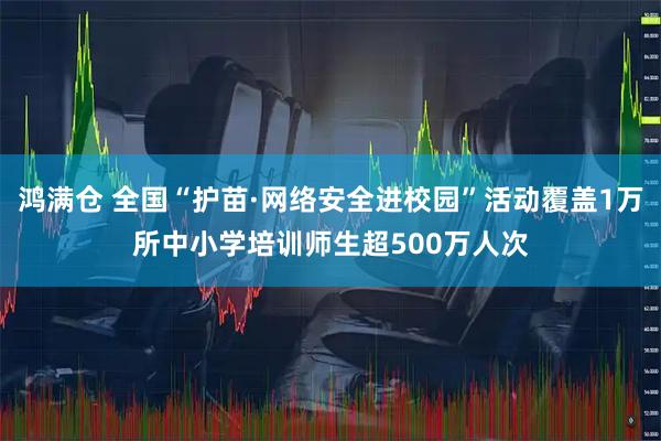 鸿满仓 全国“护苗·网络安全进校园”活动覆盖1万所中小学培训师生超500万人次