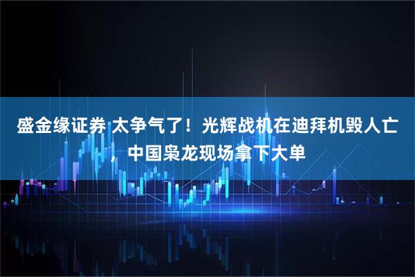 盛金缘证券 太争气了！光辉战机在迪拜机毁人亡，中国枭龙现场拿下大单