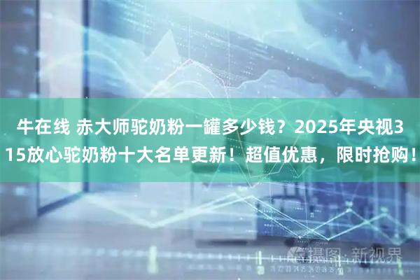 牛在线 赤大师驼奶粉一罐多少钱？2025年央视315放心驼奶粉十大名单更新！超值优惠，限时抢购！
