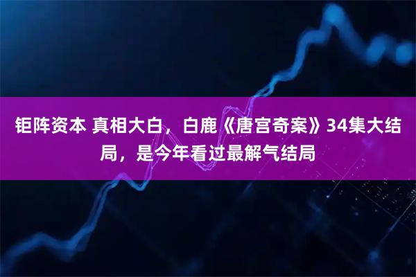 钜阵资本 真相大白，白鹿《唐宫奇案》34集大结局，是今年看过最解气结局