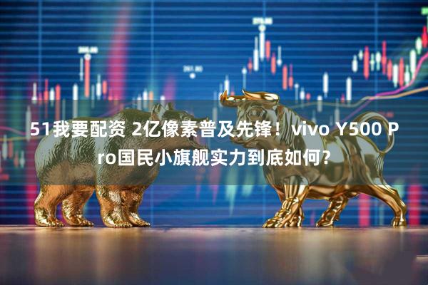 51我要配资 2亿像素普及先锋！vivo Y500 Pro国民小旗舰实力到底如何？