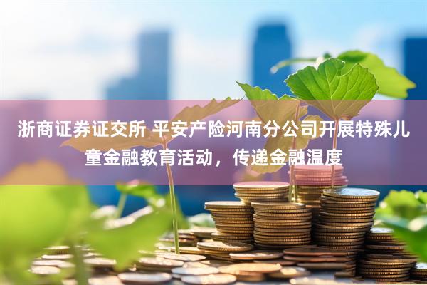浙商证券证交所 平安产险河南分公司开展特殊儿童金融教育活动，传递金融温度