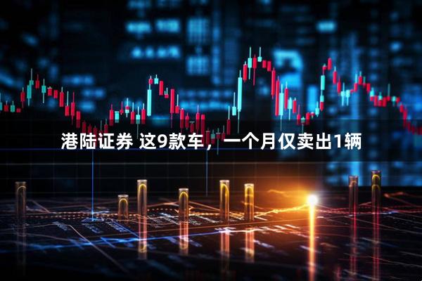 港陆证券 这9款车，一个月仅卖出1辆