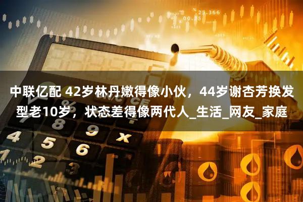 中联亿配 42岁林丹嫩得像小伙，44岁谢杏芳换发型老10岁，状态差得像两代人_生活_网友_家庭