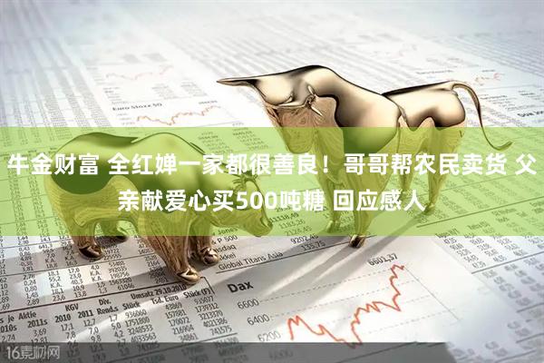 牛金财富 全红婵一家都很善良！哥哥帮农民卖货 父亲献爱心买500吨糖 回应感人