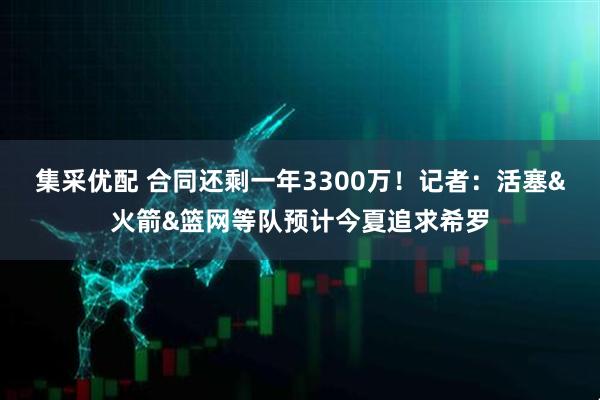 集采优配 合同还剩一年3300万！记者：活塞&火箭&篮网等队预计今夏追求希罗